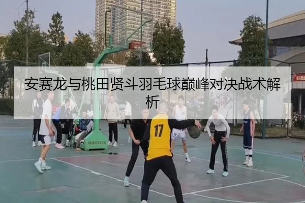 安赛龙与桃田贤斗羽毛球巅峰对决战术解析 | Galaxy